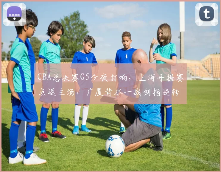 CBA总决赛G5今夜打响,上海手握赛点返主场,广厦背水一战剑指逆转