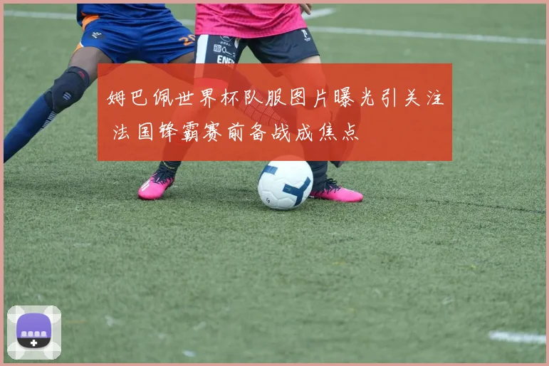 姆巴佩世界杯队服图片曝光引关注 法国锋霸赛前备战成焦点
