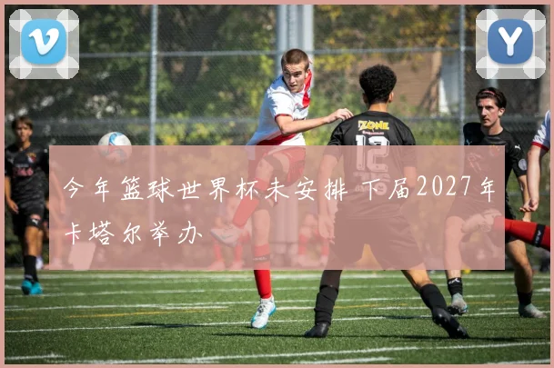 今年篮球世界杯未安排 下届2027年卡塔尔举办