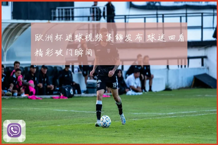 欧洲杯进球视频集锦发布 球迷回看精彩破门瞬间