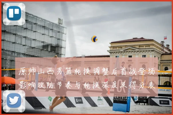 原帅山西男篮轮换调整后首战登场影响攻防节奏与轮换深度及得分表现