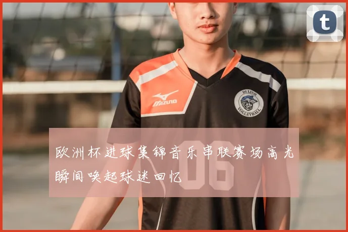 欧洲杯进球集锦音乐串联赛场高光瞬间唤起球迷回忆