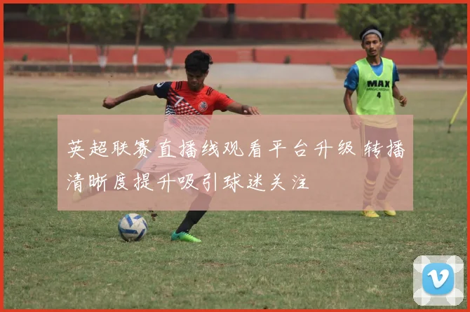 英超联赛直播线观看平台升级 转播清晰度提升吸引球迷关注