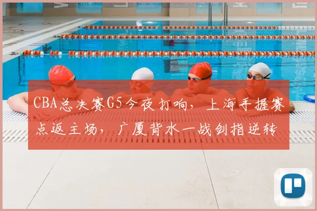 CBA总决赛G5今夜打响,上海手握赛点返主场,广厦背水一战剑指逆转