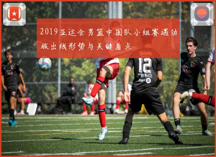 2019亚运会男篮中国队小组赛遇劲旅出线形势与关键看点