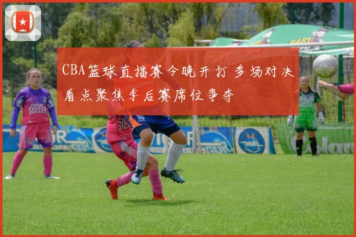 CBA篮球直播赛今晚开打 多场对决看点聚焦季后赛席位争夺