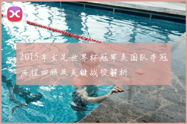 2015年女足世界杯冠军美国队夺冠历程回顾及关键战役解析