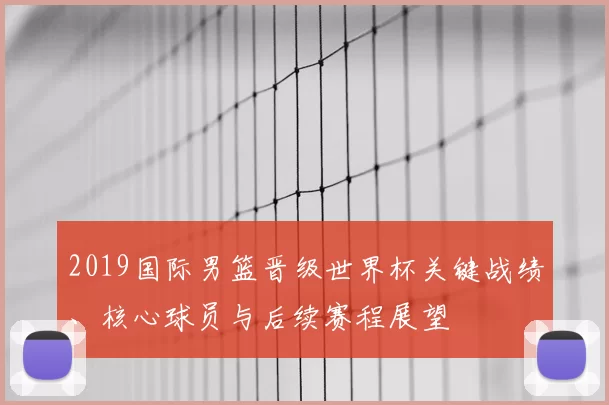 2019国际男篮晋级世界杯关键战绩、核心球员与后续赛程展望