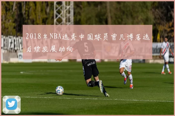 2018年NBA选秀中国球员曾凡博落选后续发展动向