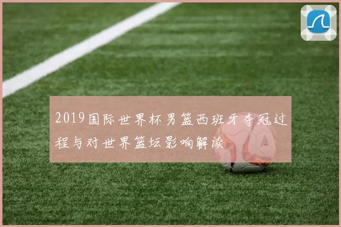 2019国际世界杯男篮西班牙夺冠过程与对世界篮坛影响解读