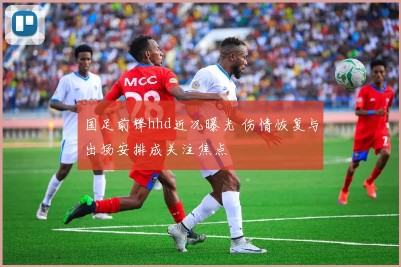 国足前锋hhd近况曝光 伤情恢复与出场安排成关注焦点