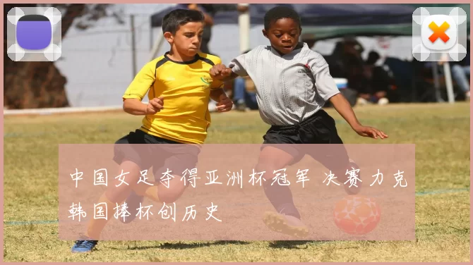 中国女足夺得亚洲杯冠军 决赛力克韩国捧杯创历史