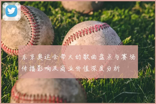 东京奥运会带火的歌曲盘点与赛场传播影响及商业价值深度分析