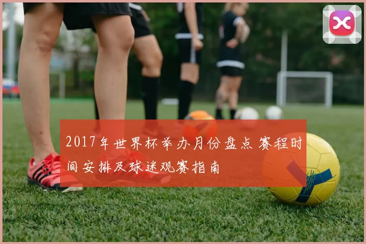 2017年世界杯举办月份盘点 赛程时间安排及球迷观赛指南