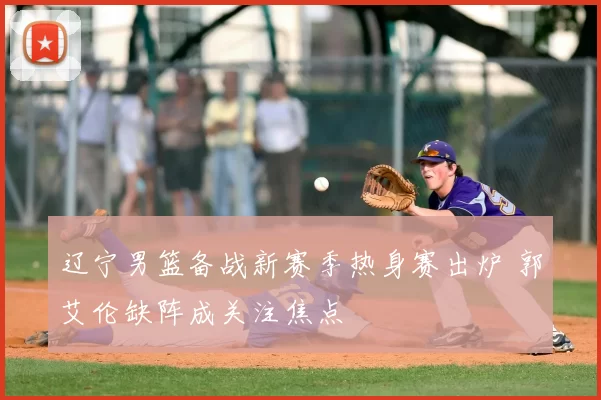 辽宁男篮备战新赛季热身赛出炉 郭艾伦缺阵成关注焦点