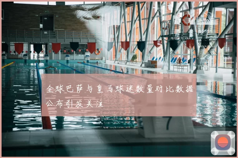 全球巴萨与皇马球迷数量对比数据公布引发关注