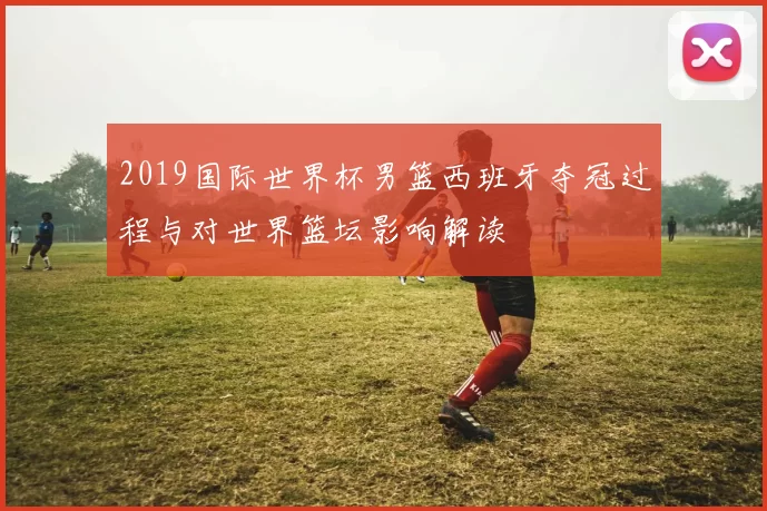 2019国际世界杯男篮西班牙夺冠过程与对世界篮坛影响解读