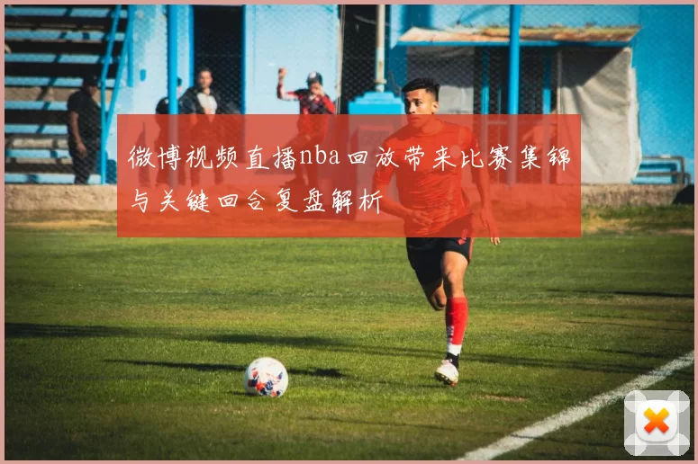 微博视频直播nba回放带来比赛集锦与关键回合复盘解析