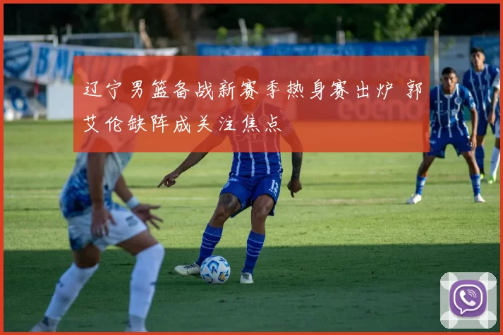 辽宁男篮备战新赛季热身赛出炉 郭艾伦缺阵成关注焦点