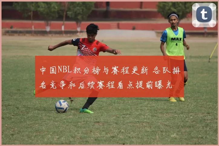 中国NBL积分榜与赛程更新 各队排名竞争和后续赛程看点提前曝光