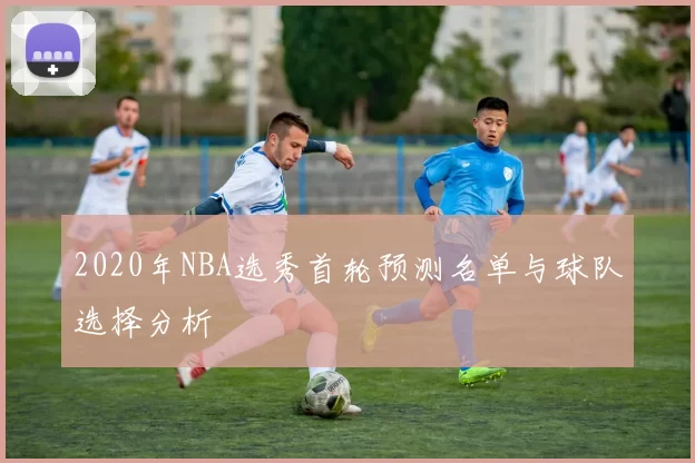 2020年NBA选秀首轮预测名单与球队选择分析