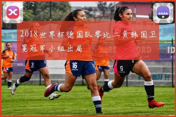 2018世界杯德国队零比二负韩国卫冕冠军小组出局