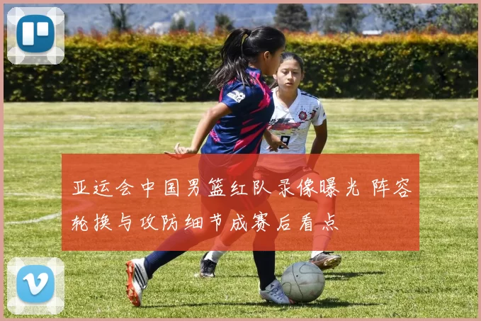 亚运会中国男篮红队录像曝光 阵容轮换与攻防细节成赛后看点