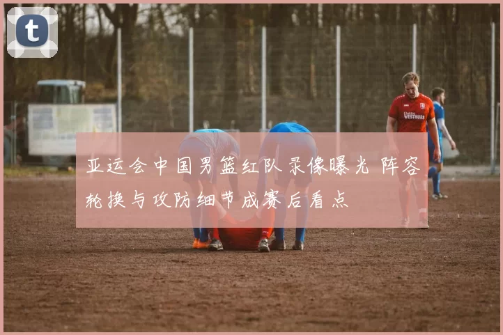 亚运会中国男篮红队录像曝光 阵容轮换与攻防细节成赛后看点