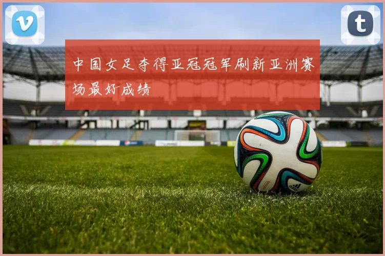 中国女足夺得亚冠冠军刷新亚洲赛场最好成绩