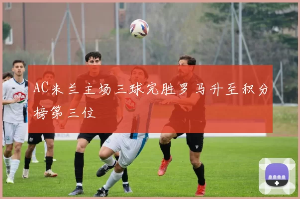 AC米兰主场三球完胜罗马升至积分榜第三位