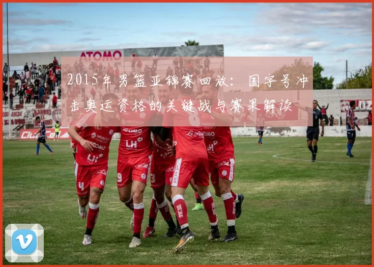 2015年男篮亚锦赛回放:国字号冲击奥运资格的关键战与赛果解读