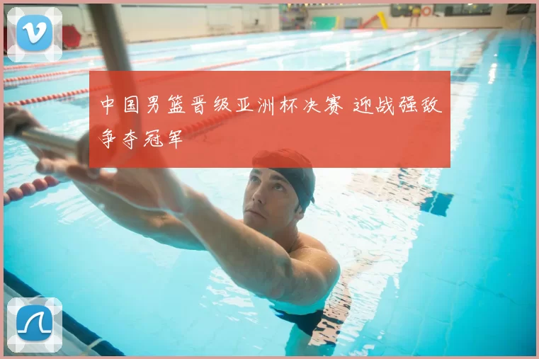 中国男篮晋级亚洲杯决赛 迎战强敌争夺冠军