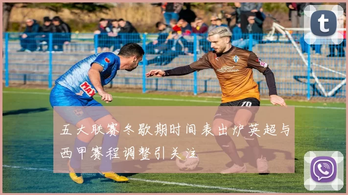 五大联赛冬歇期时间表出炉英超与西甲赛程调整引关注