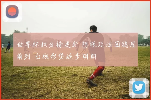 世界杯积分榜更新 阿根廷法国稳居前列 出线形势逐步明朗